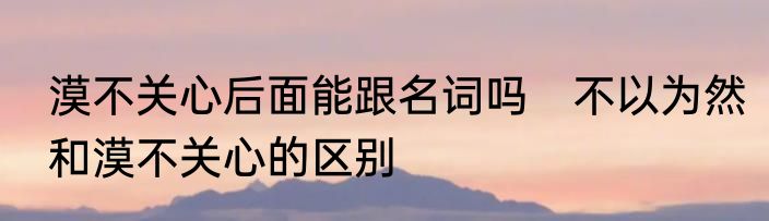 漠不关心后面能跟名词吗　不以为然和漠不关心的区别