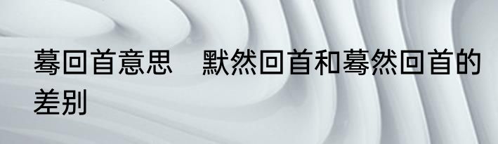 蓦回首意思　默然回首和蓦然回首的差别