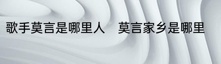 歌手莫言是哪里人　莫言家乡是哪里