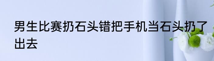 男生比赛扔石头错把手机当石头扔了出去