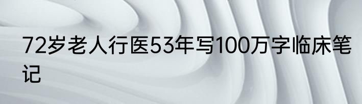 72岁老人行医53年写100万字临床笔记
