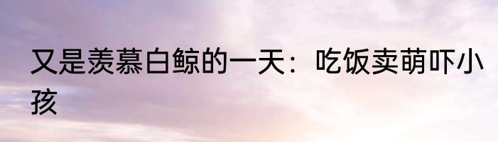 又是羡慕白鲸的一天：吃饭卖萌吓小孩 