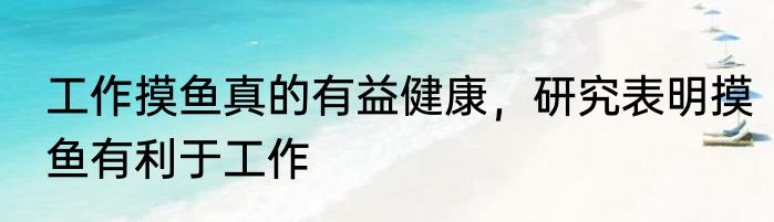 工作摸鱼真的有益健康，研究表明摸鱼有利于工作