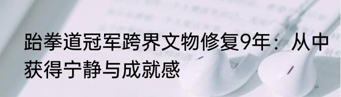 跆拳道冠军跨界文物修复9年：从中获得宁静与成就感
