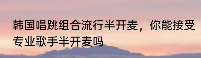 韩国唱跳组合流行半开麦，你能接受专业歌手半开麦吗
