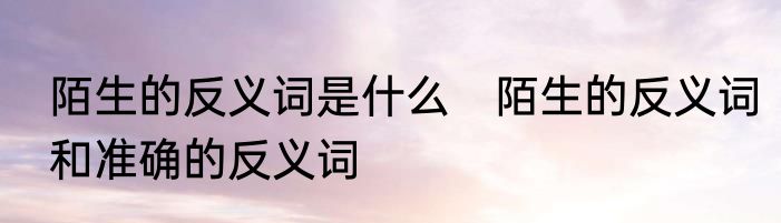 陌生的反义词是什么　陌生的反义词和准确的反义词