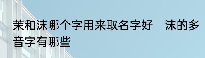 茉和沫哪个字用来取名字好　沫的多音字有哪些