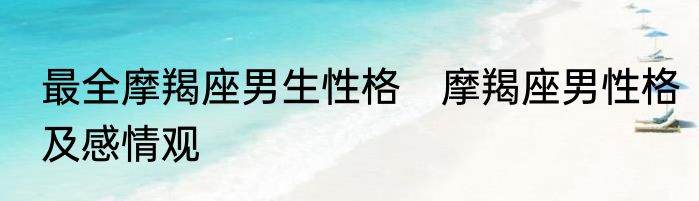 最全摩羯座男生性格　摩羯座男性格及感情观