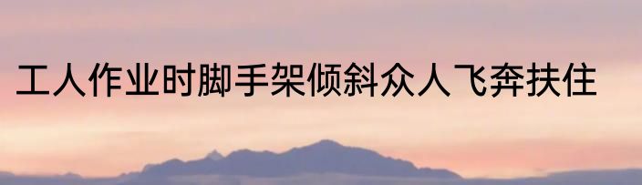 工人作业时脚手架倾斜众人飞奔扶住