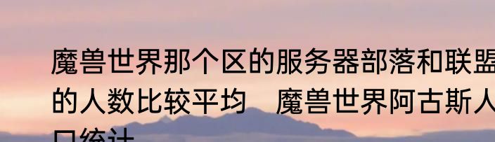 魔兽世界那个区的服务器部落和联盟的人数比较平均　魔兽世界阿古斯人口统计