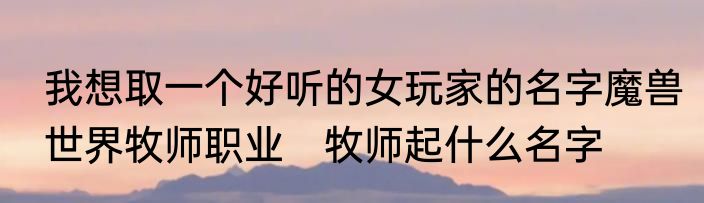 我想取一个好听的女玩家的名字魔兽世界牧师职业　牧师起什么名字