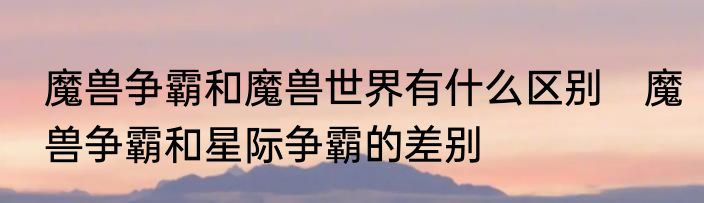 魔兽争霸和魔兽世界有什么区别　魔兽争霸和星际争霸的差别