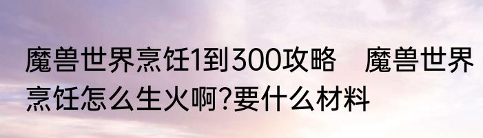 魔兽世界烹饪1到300攻略　魔兽世界烹饪怎么生火啊?要什么材料