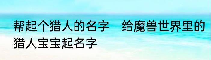 帮起个猎人的名字　给魔兽世界里的猎人宝宝起名字