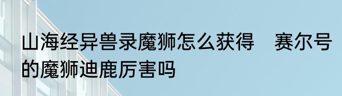 山海经异兽录魔狮怎么获得　赛尔号的魔狮迪鹿厉害吗
