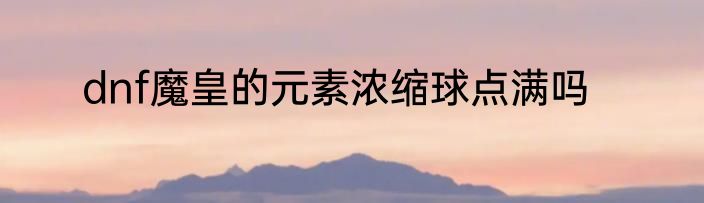 dnf魔皇的元素浓缩球点满吗