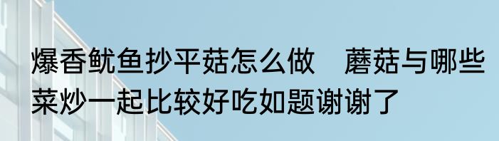 爆香鱿鱼抄平菇怎么做　蘑菇与哪些菜炒一起比较好吃如题谢谢了