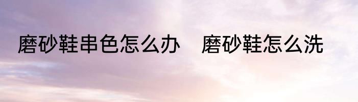 磨砂鞋串色怎么办　磨砂鞋怎么洗