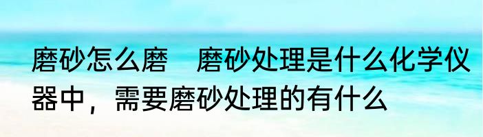 磨砂怎么磨　磨砂处理是什么化学仪器中，需要磨砂处理的有什么