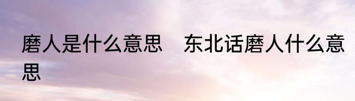 磨人是什么意思　东北话磨人什么意思