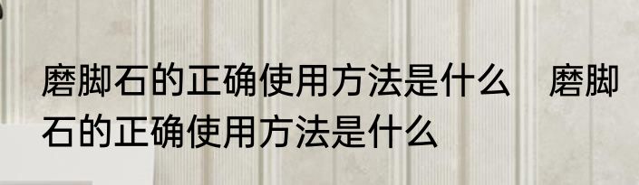 磨脚石的正确使用方法是什么　磨脚石的正确使用方法是什么