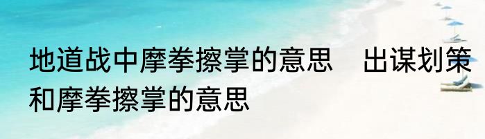 地道战中摩拳擦掌的意思　出谋划策和摩拳擦掌的意思