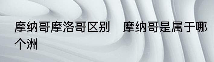 摩纳哥摩洛哥区别　摩纳哥是属于哪个洲