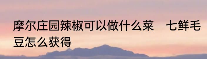 摩尔庄园辣椒可以做什么菜　七鲜毛豆怎么获得