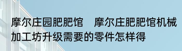 摩尔庄园肥肥馆　摩尔庄肥肥馆机械加工坊升级需要的零件怎样得