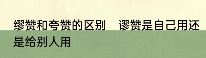 缪赞和夸赞的区别　谬赞是自己用还是给别人用