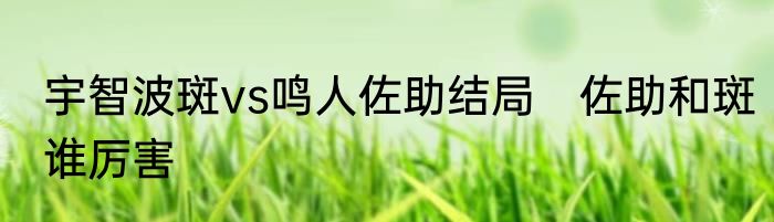 宇智波斑vs鸣人佐助结局　佐助和斑谁厉害