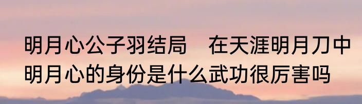 明月心公子羽结局　在天涯明月刀中明月心的身份是什么武功很厉害吗