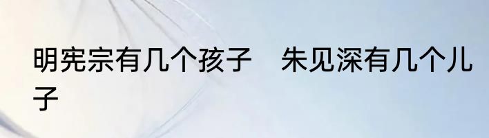 明宪宗有几个孩子　朱见深有几个儿子