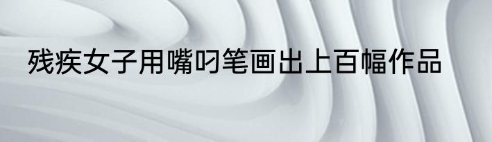 残疾女子用嘴叼笔画出上百幅作品