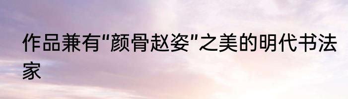 作品兼有“颜骨赵姿”之美的明代书法家