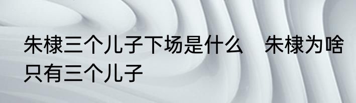朱棣三个儿子下场是什么　朱棣为啥只有三个儿子