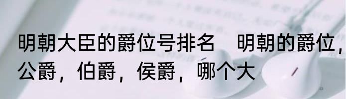 明朝大臣的爵位号排名　明朝的爵位，公爵，伯爵，侯爵，哪个大