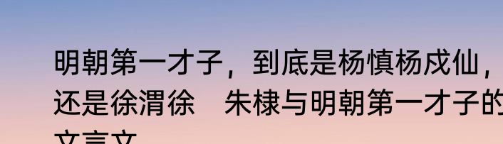 明朝第一才子，到底是杨慎杨戍仙，还是徐渭徐　朱棣与明朝第一才子的文言文