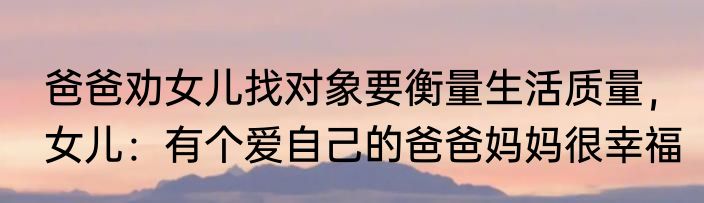 爸爸劝女儿找对象要衡量生活质量，女儿：有个爱自己的爸爸妈妈很幸福