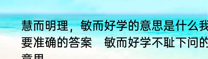 慧而明理，敏而好学的意思是什么我要准确的答案　敏而好学不耻下问的意思