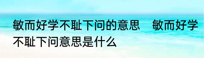 敏而好学不耻下问的意思　敏而好学不耻下问意思是什么