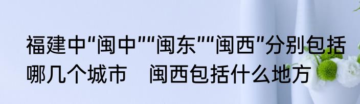 福建中“闽中”“闽东”“闽西”分别包括哪几个城市　闽西包括什么地方