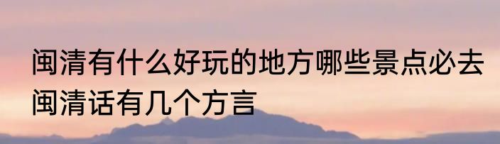闽清有什么好玩的地方哪些景点必去　闽清话有几个方言