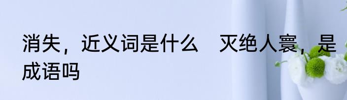 消失，近义词是什么　灭绝人寰，是成语吗