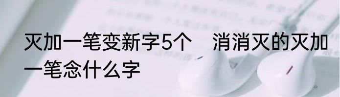 灭加一笔变新字5个　消消灭的灭加一笔念什么字