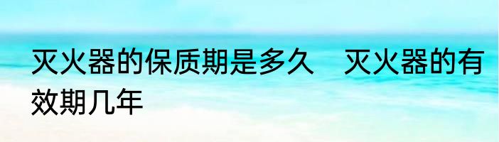 灭火器的保质期是多久　灭火器的有效期几年