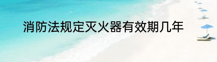 消防法规定灭火器有效期几年