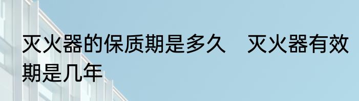 灭火器的保质期是多久　灭火器有效期是几年
