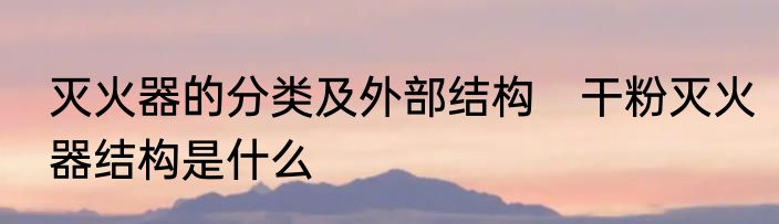 灭火器的分类及外部结构　干粉灭火器结构是什么