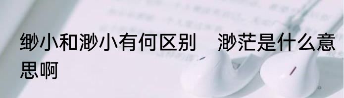 缈小和渺小有何区别　渺茫是什么意思啊